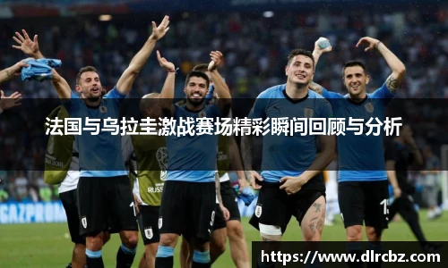 法国与乌拉圭激战赛场精彩瞬间回顾与分析