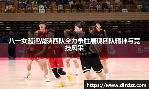 八一女篮迎战陕西队全力争胜展现团队精神与竞技风采